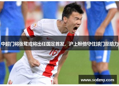 中超门将张鹭或将出任国足首发，沪上盼他守住球门愿给力